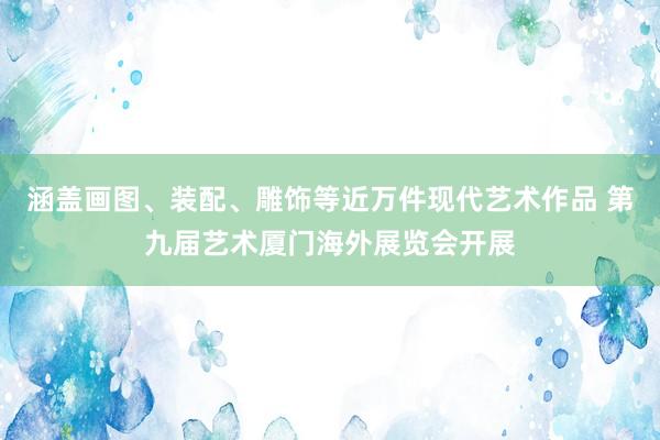 涵盖画图、装配、雕饰等近万件现代艺术作品 第九届艺术厦门海外展览会开展