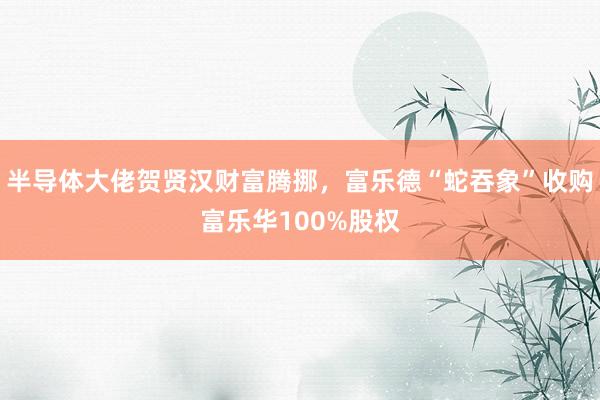 半导体大佬贺贤汉财富腾挪，富乐德“蛇吞象”收购富乐华100%股权