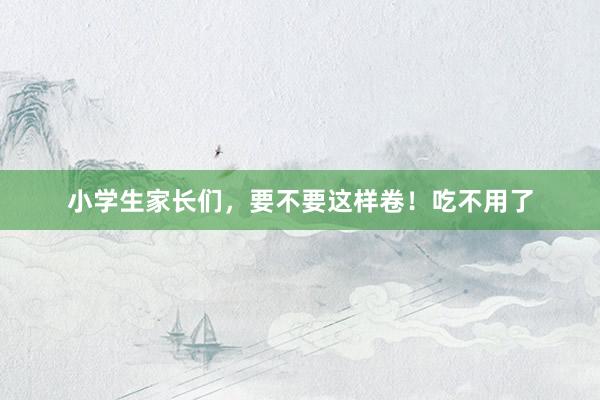 小学生家长们，要不要这样卷！吃不用了