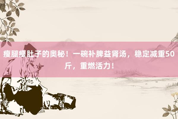 瘦腿瘦肚子的奥秘！一碗补脾益肾汤，稳定减重50斤，重燃活力！