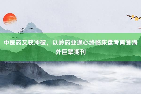 中医药又获冲破，以岭药业通心络临床盘考再登海外巨擘期刊