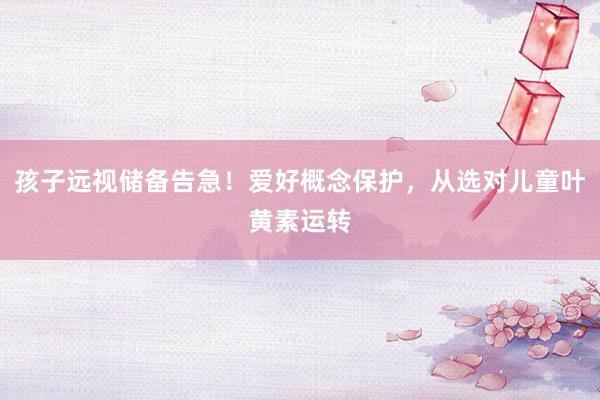 孩子远视储备告急！爱好概念保护，从选对儿童叶黄素运转