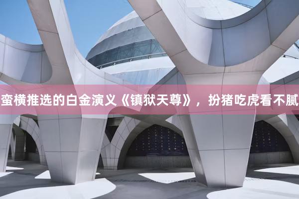蛮横推选的白金演义《镇狱天尊》，扮猪吃虎看不腻