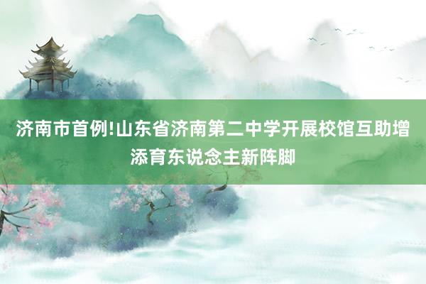 济南市首例!山东省济南第二中学开展校馆互助增添育东说念主新阵脚
