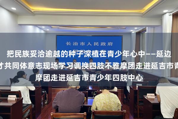 把民族妥洽逾越的种子深植在青少年心中——延边州铸牢中华英才共同体意志现场学习调换四肢不雅摩团走进延吉市青少年四肢中心