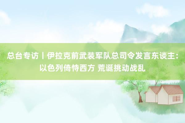总台专访丨伊拉克前武装军队总司令发言东谈主：以色列倚恃西方 荒诞挑动战乱