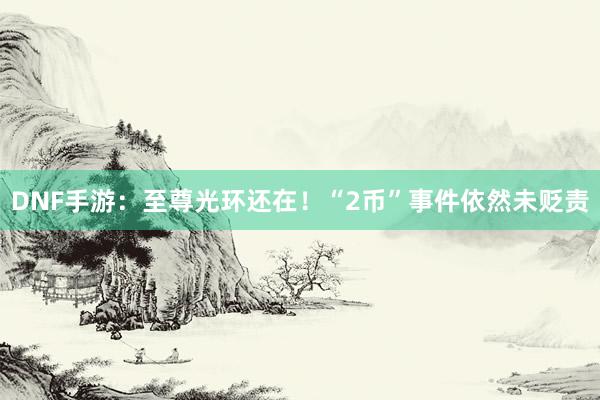DNF手游：至尊光环还在！“2币”事件依然未贬责