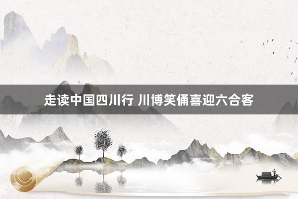 走读中国四川行 川博笑俑喜迎六合客