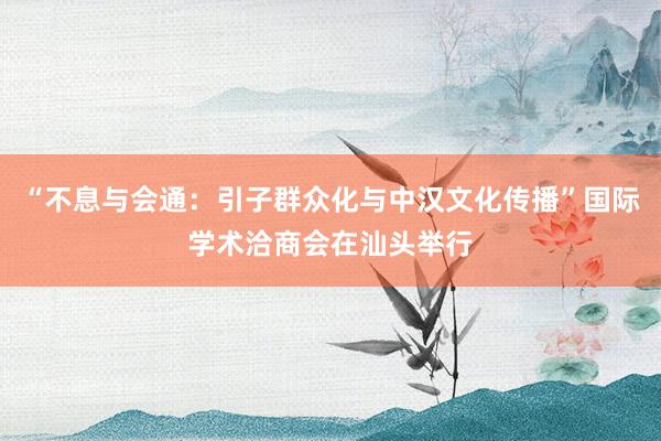 “不息与会通：引子群众化与中汉文化传播”国际学术洽商会在汕头举行