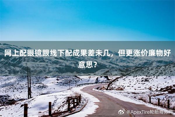 网上配眼镜跟线下配成果差未几，但更涨价廉物好意思？