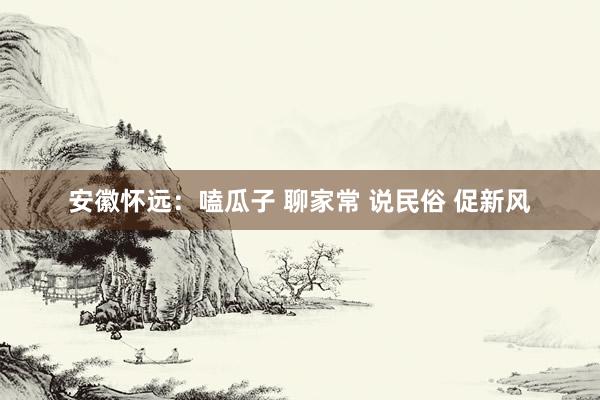 安徽怀远：嗑瓜子 聊家常 说民俗 促新风