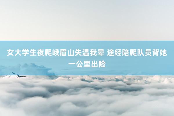 女大学生夜爬峨眉山失温我晕 途经陪爬队员背她一公里出险