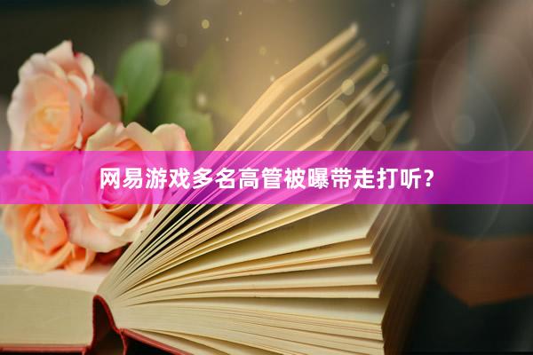 网易游戏多名高管被曝带走打听？