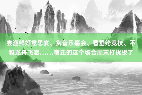 尝渔鲜好意思宴、赏音乐嘉会、看垂纶竞技、不雅龙舟飞渡……宿迁的这个场合周末打扰极了