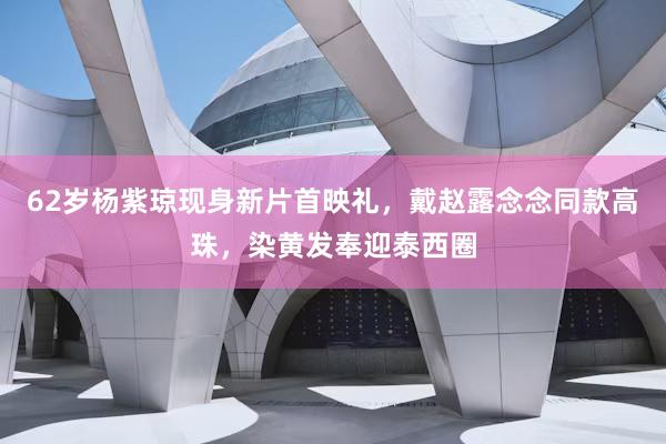 62岁杨紫琼现身新片首映礼，戴赵露念念同款高珠，染黄发奉迎泰西圈