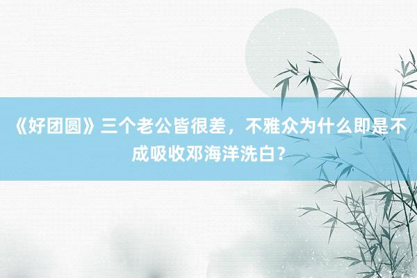 《好团圆》三个老公皆很差，不雅众为什么即是不成吸收邓海洋洗白？