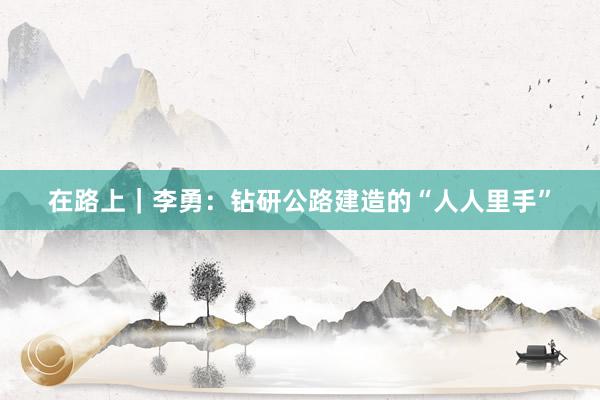 在路上|李勇:钻研公路建造的“人人里手”