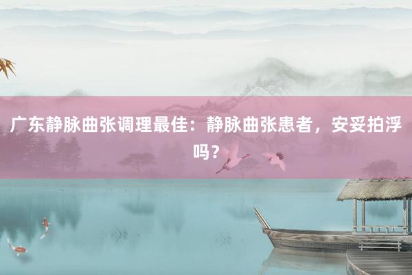广东静脉曲张调理最佳：静脉曲张患者，安妥拍浮吗？