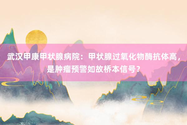 武汉甲康甲状腺病院：甲状腺过氧化物酶抗体高，是肿瘤预警如故桥本信号？