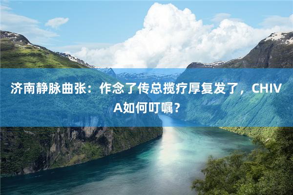 济南静脉曲张：作念了传总揽疗厚复发了，CHIVA如何叮嘱？