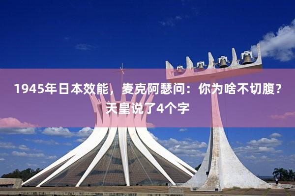 1945年日本效能，麦克阿瑟问：你为啥不切腹？天皇说了4个字