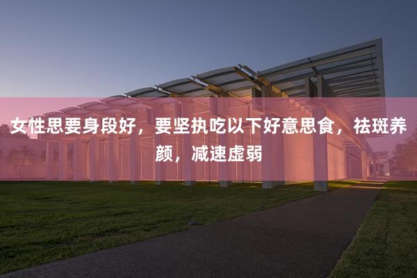 女性思要身段好，要坚执吃以下好意思食，祛斑养颜，减速虚弱