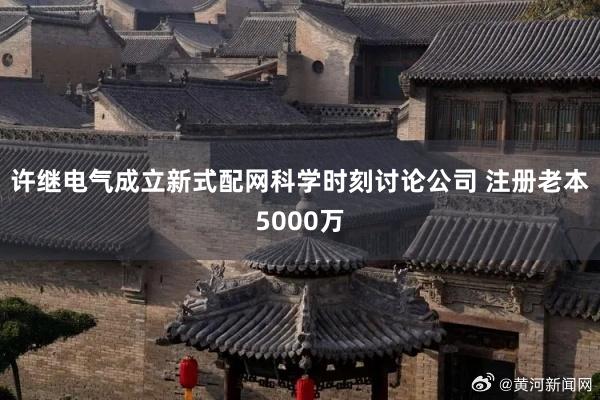 许继电气成立新式配网科学时刻讨论公司 注册老本5000万