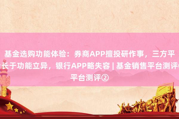 基金选购功能体验：券商APP擅投研作事，三方平台长于功能立异，银行APP略失容 | 基金销售平台测评②