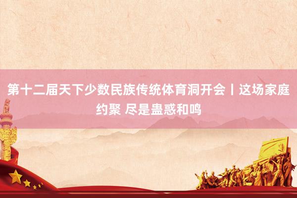 第十二届天下少数民族传统体育洞开会丨这场家庭约聚 尽是蛊惑和鸣