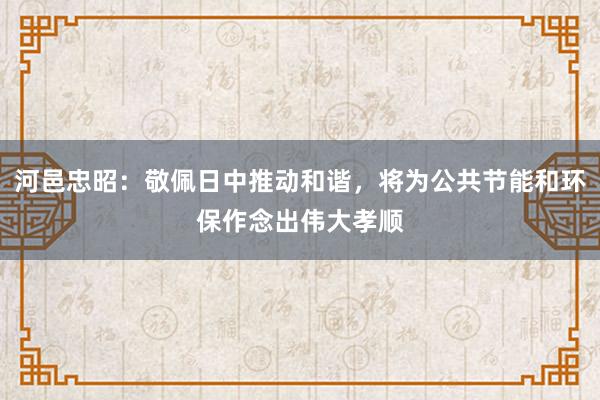 河邑忠昭：敬佩日中推动和谐，将为公共节能和环保作念出伟大孝顺