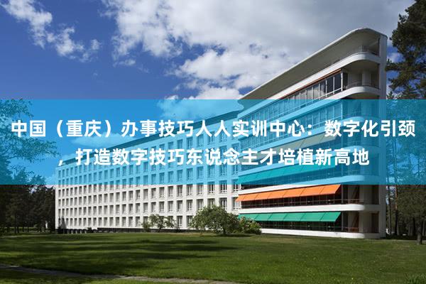 中国（重庆）办事技巧人人实训中心：数字化引颈，打造数字技巧东说念主才培植新高地