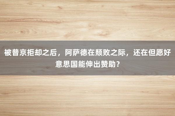 被普京拒却之后，阿萨德在颓败之际，还在但愿好意思国能伸出赞助？