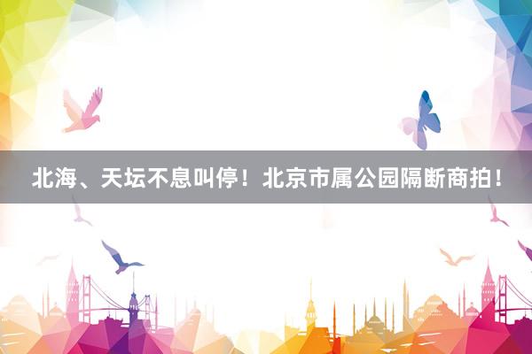 北海、天坛不息叫停！北京市属公园隔断商拍！