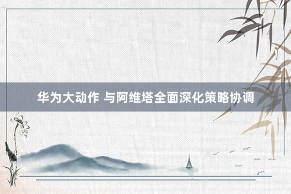 华为大动作 与阿维塔全面深化策略协调