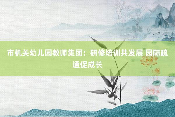 市机关幼儿园教师集团：研修培训共发展 园际疏通促成长